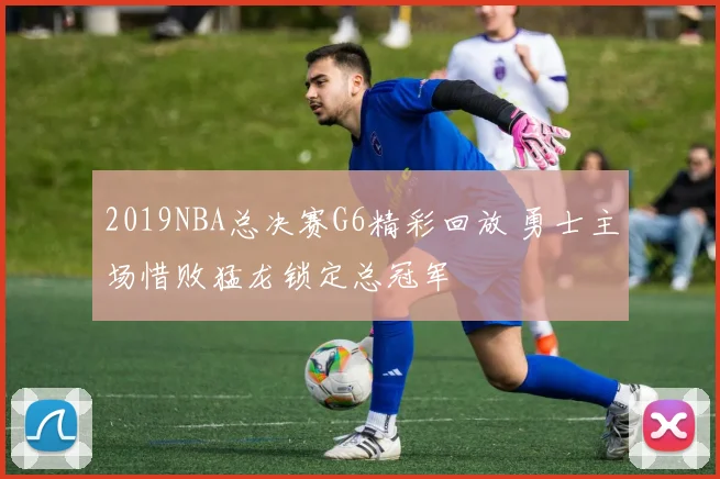 2019NBA总决赛G6精彩回放 勇士主场惜败猛龙锁定总冠军