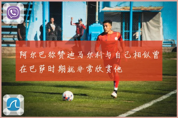 阿尔巴称赞迪马尔科与自己相似曾在巴萨时期就非常欣赏他