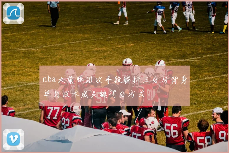 nba大前锋进攻手段解析三分与背身单打技术成关键得分方式
